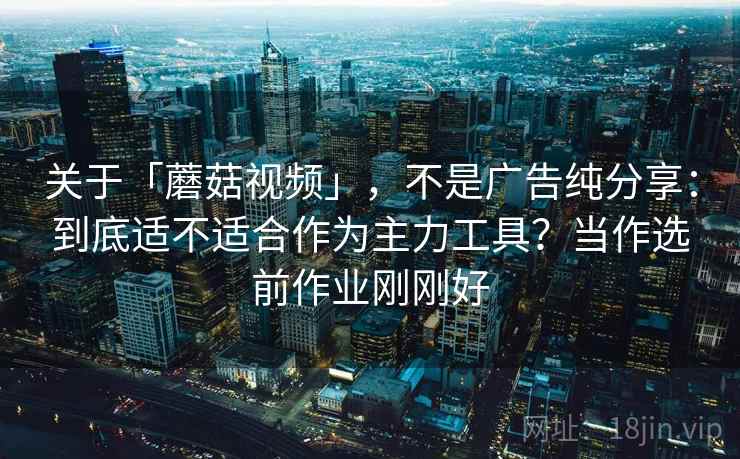 关于「蘑菇视频」，不是广告纯分享：到底适不适合作为主力工具？当作选前作业刚刚好