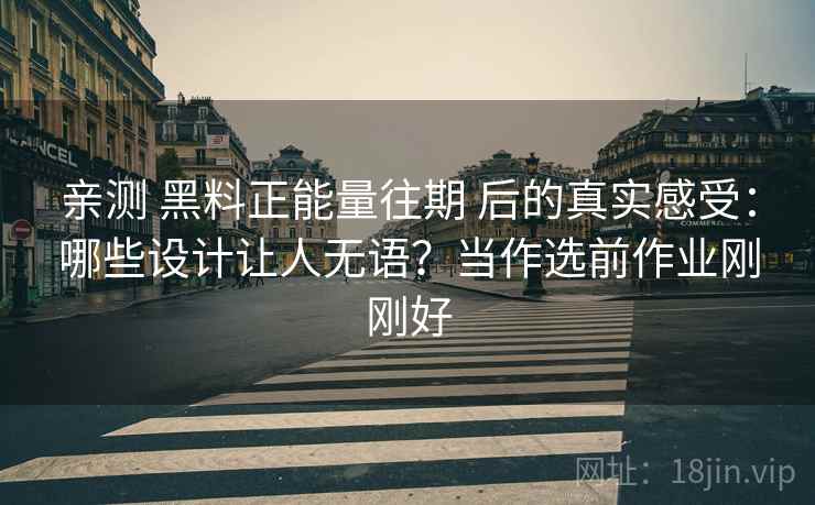 亲测 黑料正能量往期 后的真实感受:哪些设计让人无语?当作选前作业刚刚好 亲测 黑料正能量往期 后的真实感受:哪些设计让人无语?当作选前作业刚刚好