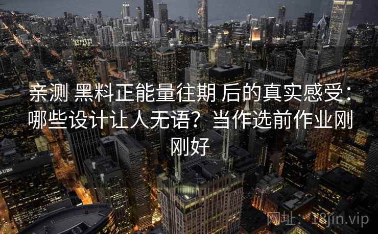 亲测 黑料正能量往期 后的真实感受:哪些设计让人无语?当作选前作业刚刚好