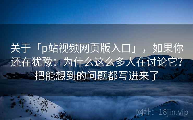 关于「p站视频网页版入口」,如果你还在犹豫:为什么这么多人在讨论它?把能想到的问题都写进来了 关于「p站视频网页版入口」,如果你还在犹豫:为什么这么多人在讨论它?把能想到的问题都写进来了