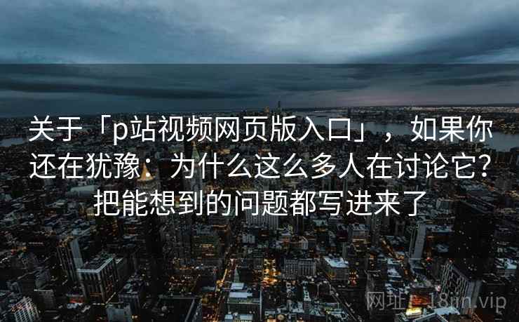 关于「p站视频网页版入口」,如果你还在犹豫:为什么这么多人在讨论它?把能想到的问题都写进来了