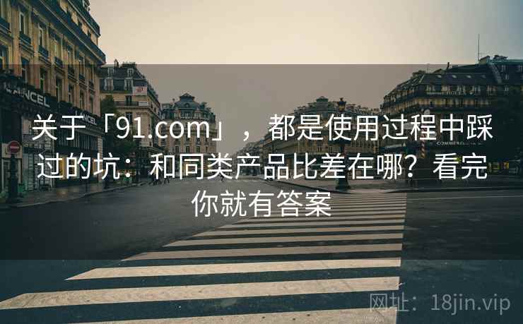 关于「91.com」,都是使用过程中踩过的坑:和同类产品比差在哪?看完你就有答案 关于「91.com」,都是使用过程中踩过的坑:和同类产品比差在哪?看完你就有答案