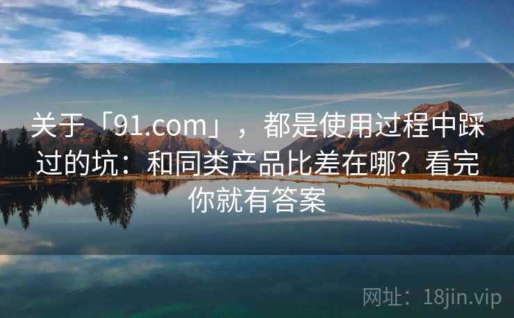 关于「91.com」，都是使用过程中踩过的坑：和同类产品比差在哪？看完你就有答案