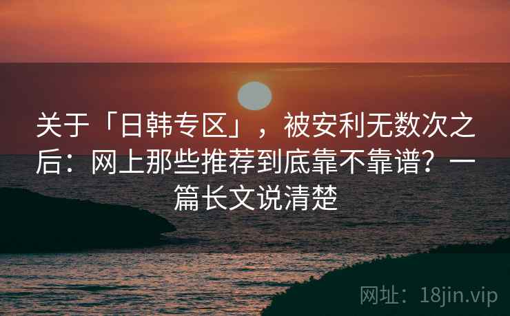 关于「日韩专区」，被安利无数次之后：网上那些推荐到底靠不靠谱？一篇长文说清楚