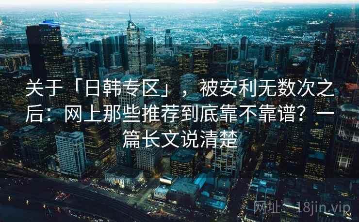 关于「日韩专区」,被安利无数次之后:网上那些推荐到底靠不靠谱?一篇长文说清楚 关于「日韩专区」,被安利无数次之后:网上那些推荐到底靠不靠谱?一篇长文说清楚