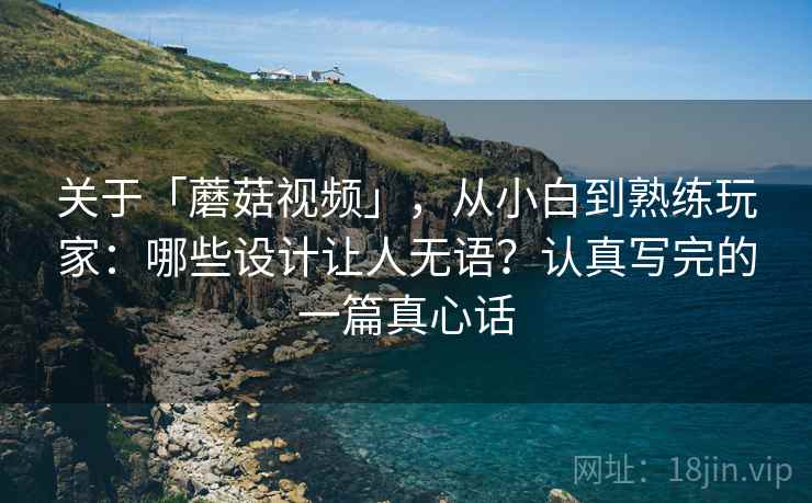 关于「蘑菇视频」，从小白到熟练玩家：哪些设计让人无语？认真写完的一篇真心话