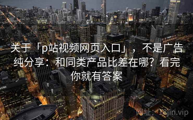 关于「p站视频网页入口」，不是广告纯分享：和同类产品比差在哪？看完你就有答案