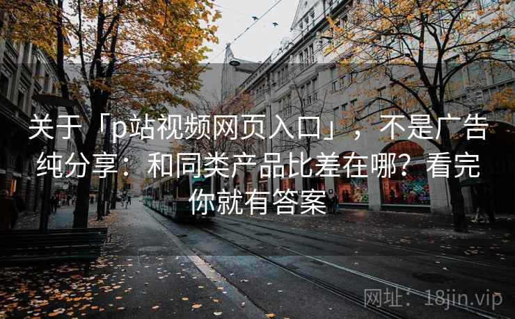 关于「p站视频网页入口」,不是广告纯分享:和同类产品比差在哪?看完你就有答案 关于「p站视频网页入口」,不是广告纯分享:和同类产品比差在哪?看完你就有答案