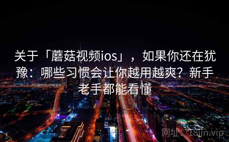 关于「蘑菇视频ios」,如果你还在犹豫:哪些习惯会让你越用越爽?新手老手都能看懂 关于「蘑菇视频ios」,如果你还在犹豫:哪些习惯会让你越用越爽?新手老手都能看懂