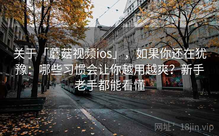关于「蘑菇视频ios」，如果你还在犹豫：哪些习惯会让你越用越爽？新手老手都能看懂