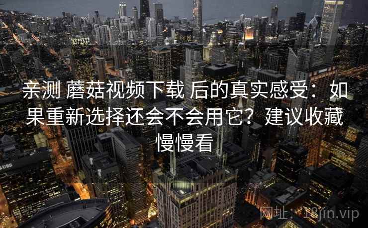 亲测 蘑菇视频下载 后的真实感受:如果重新选择还会不会用它?建议收藏慢慢看 亲测 蘑菇视频下载 后的真实感受:如果重新选择还会不会用它?建议收藏慢慢看