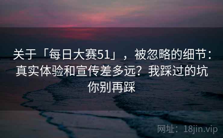 关于「每日大赛51」,被忽略的细节:真实体验和宣传差多远?我踩过的坑你别再踩 关于「每日大赛51」,被忽略的细节:真实体验和宣传差多远?我踩过的坑你别再踩
