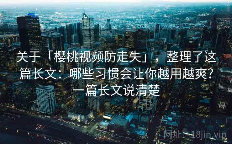 关于「樱桃视频防走失」，整理了这篇长文：哪些习惯会让你越用越爽？一篇长文说清楚