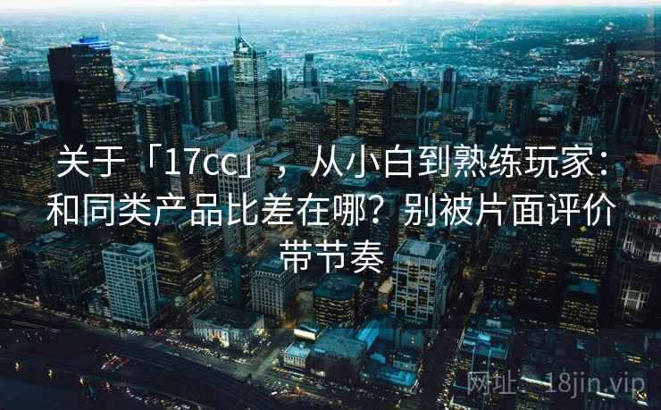 关于「17cc」,从小白到熟练玩家:和同类产品比差在哪?别被片面评价带节奏 关于「17cc」,从小白到熟练玩家:和同类产品比差在哪?别被片面评价带节奏