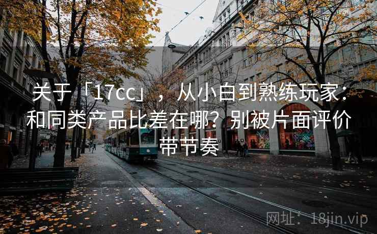 关于「17cc」,从小白到熟练玩家:和同类产品比差在哪?别被片面评价带节奏 关于「17cc」,从小白到熟练玩家:和同类产品比差在哪?别被片面评价带节奏