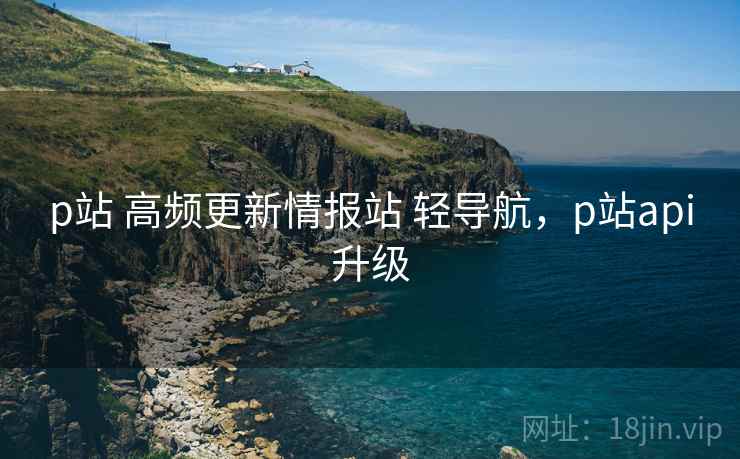 p站 高频更新情报站 轻导航，p站api升级