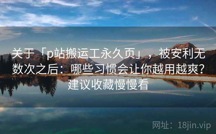 关于「p站搬运工永久页」，被安利无数次之后：哪些习惯会让你越用越爽？建议收藏慢慢看