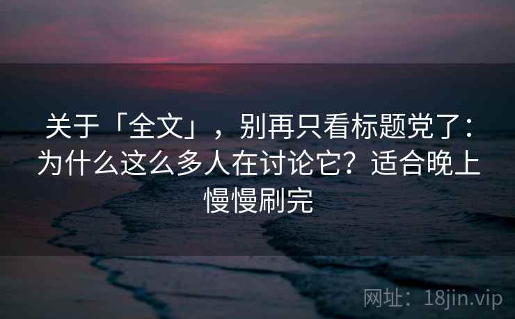 关于「全文」，别再只看标题党了：为什么这么多人在讨论它？适合晚上慢慢刷完