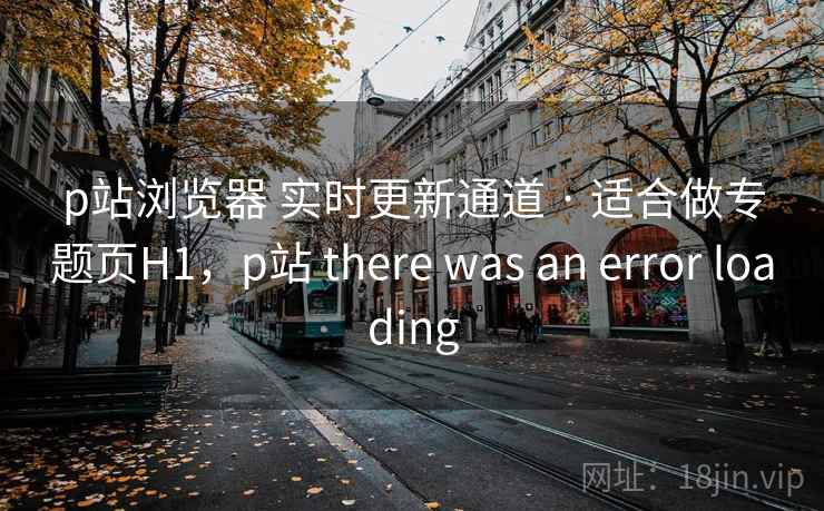 p站浏览器 实时更新通道 · 适合做专题页H1，p站 there was an error loading
