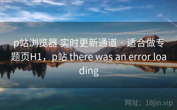 p站浏览器 实时更新通道 · 适合做专题页H1，p站 there was an error loading