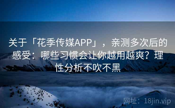 关于「花季传媒APP」，亲测多次后的感受：哪些习惯会让你越用越爽？理性分析不吹不黑