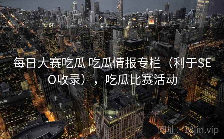 每日大赛吃瓜 吃瓜情报专栏（利于SEO收录），吃瓜比赛活动
