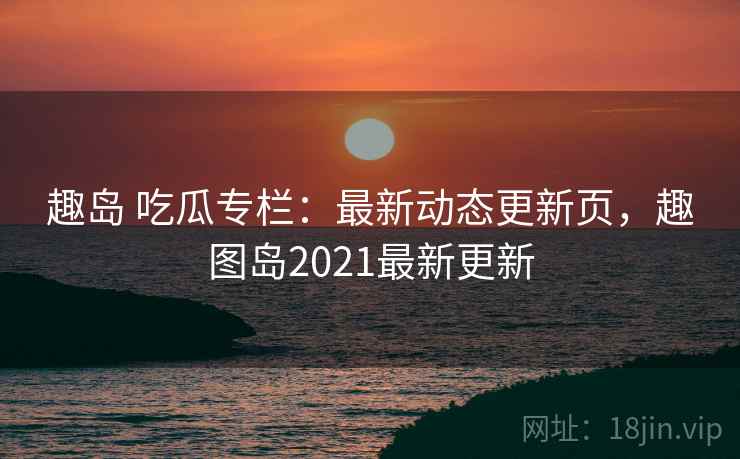 趣岛 吃瓜专栏：最新动态更新页，趣图岛2021最新更新