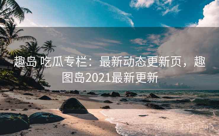 趣岛 吃瓜专栏：最新动态更新页，趣图岛2021最新更新