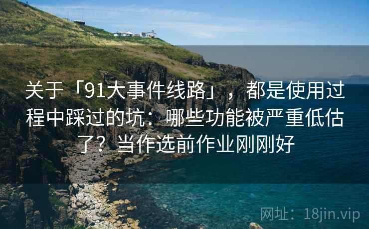 关于「91大事件线路」，都是使用过程中踩过的坑：哪些功能被严重低估了？当作选前作业刚刚好