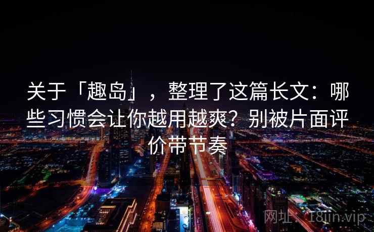 关于「趣岛」，整理了这篇长文：哪些习惯会让你越用越爽？别被片面评价带节奏