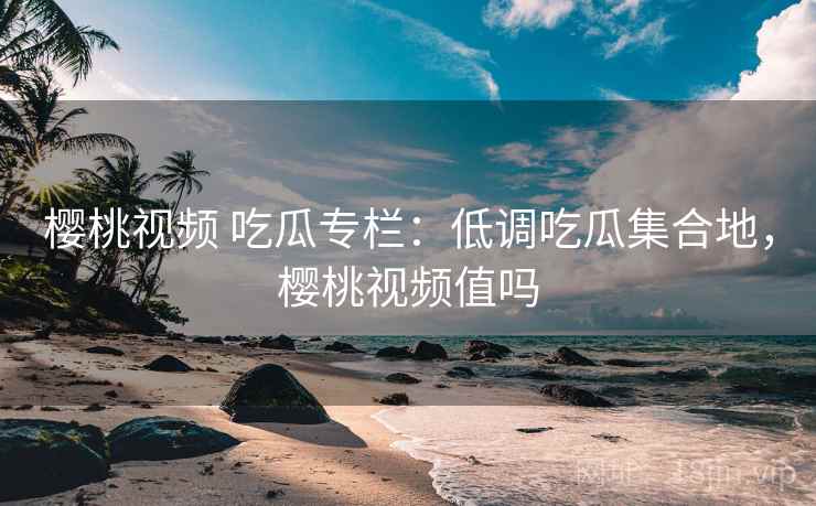 樱桃视频 吃瓜专栏：低调吃瓜集合地，樱桃视频值吗