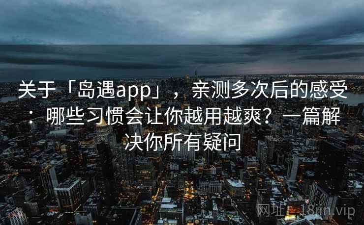 关于「岛遇app」，亲测多次后的感受：哪些习惯会让你越用越爽？一篇解决你所有疑问