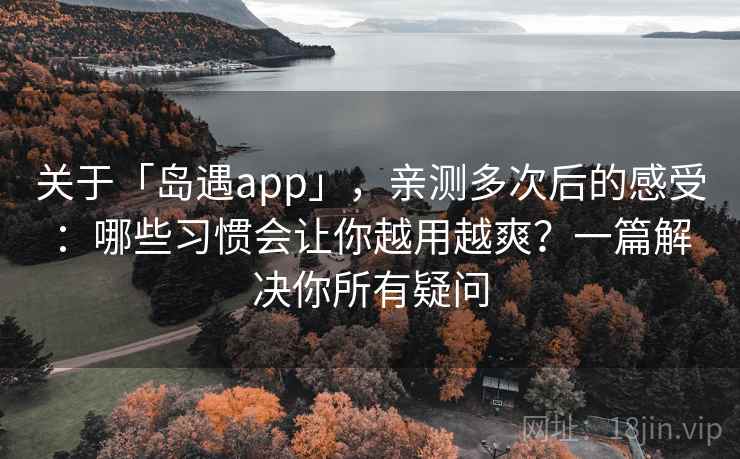 关于「岛遇app」，亲测多次后的感受：哪些习惯会让你越用越爽？一篇解决你所有疑问