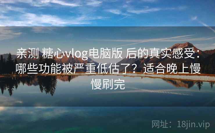 亲测 糖心vlog电脑版 后的真实感受：哪些功能被严重低估了？适合晚上慢慢刷完