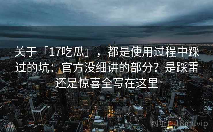关于「17吃瓜」，都是使用过程中踩过的坑：官方没细讲的部分？是踩雷还是惊喜全写在这里