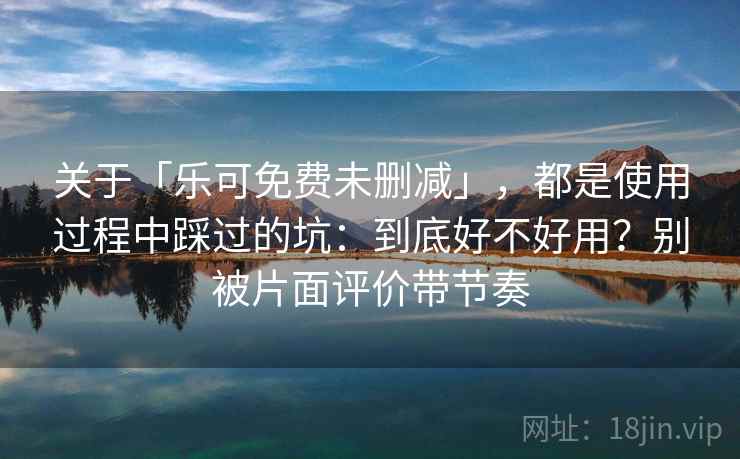 关于「乐可免费未删减」，都是使用过程中踩过的坑：到底好不好用？别被片面评价带节奏