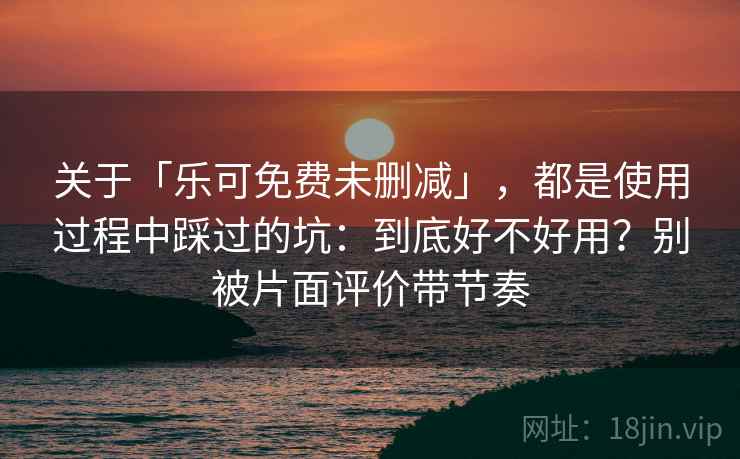 关于「乐可免费未删减」，都是使用过程中踩过的坑：到底好不好用？别被片面评价带节奏