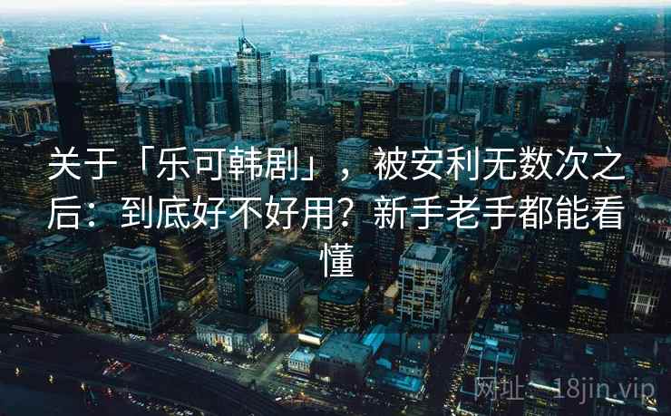 关于「乐可韩剧」，被安利无数次之后：到底好不好用？新手老手都能看懂