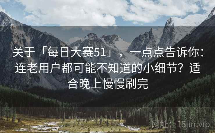 关于「每日大赛51」，一点点告诉你：连老用户都可能不知道的小细节？适合晚上慢慢刷完