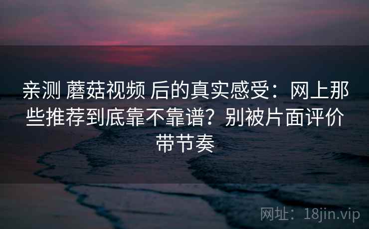 亲测 蘑菇视频 后的真实感受：网上那些推荐到底靠不靠谱？别被片面评价带节奏
