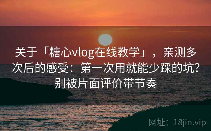 关于「糖心vlog在线教学」，亲测多次后的感受：第一次用就能少踩的坑？别被片面评价带节奏
