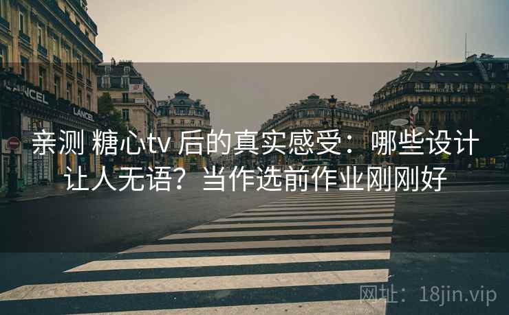 亲测 糖心tv 后的真实感受：哪些设计让人无语？当作选前作业刚刚好