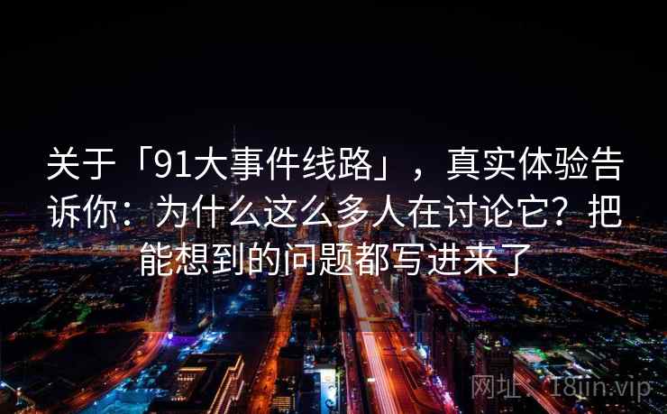 关于「91大事件线路」,真实体验告诉你:为什么这么多人在讨论它?把能想到的问题都写进来了 关于「91大事件线路」,真实体验告诉你:为什么这么多人在讨论它?把能想到的问题都写进来了