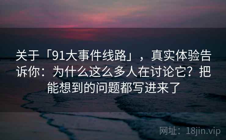 关于「91大事件线路」，真实体验告诉你：为什么这么多人在讨论它？把能想到的问题都写进来了