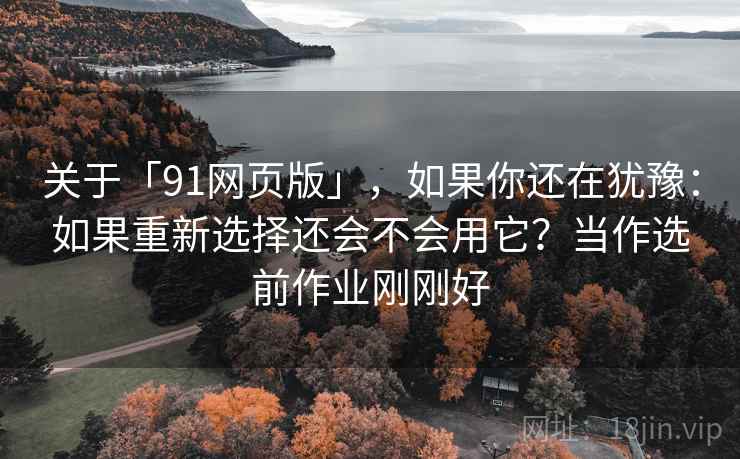 关于「91网页版」，如果你还在犹豫：如果重新选择还会不会用它？当作选前作业刚刚好