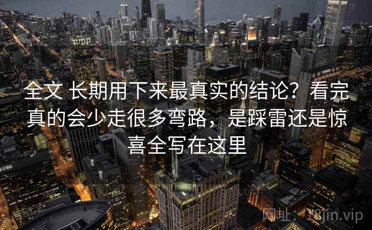 全文 长期用下来最真实的结论？看完真的会少走很多弯路，是踩雷还是惊喜全写在这里