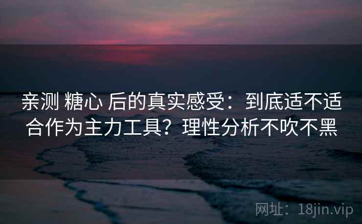亲测 糖心 后的真实感受：到底适不适合作为主力工具？理性分析不吹不黑