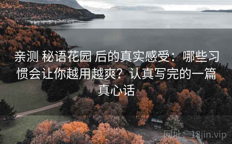 亲测 秘语花园 后的真实感受:哪些习惯会让你越用越爽?认真写完的一篇真心话 亲测 秘语花园 后的真实感受:哪些习惯会让你越用越爽?认真写完的一篇真心话