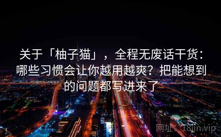 关于「柚子猫」，全程无废话干货：哪些习惯会让你越用越爽？把能想到的问题都写进来了