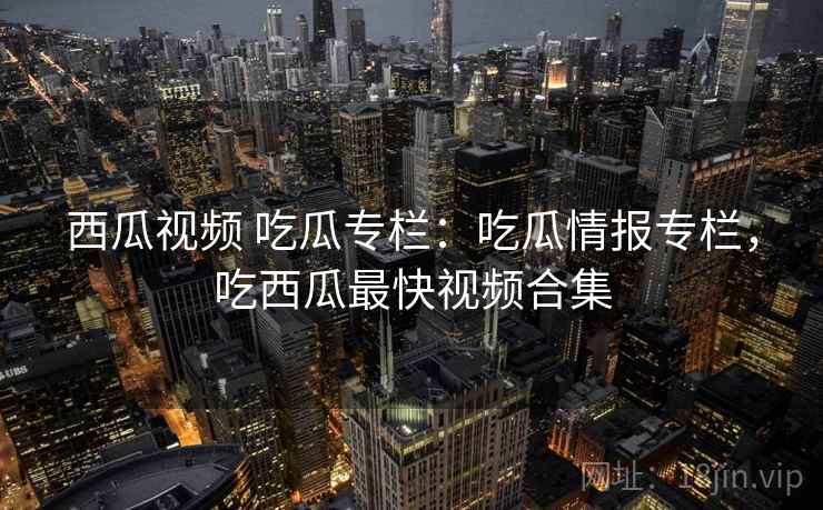 西瓜视频 吃瓜专栏：吃瓜情报专栏，吃西瓜最快视频合集